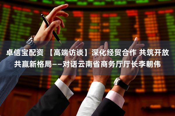 卓信宝配资 【高端访谈】深化经贸合作 共筑开放共赢新格局——对话云南省商务厅厅长李朝伟