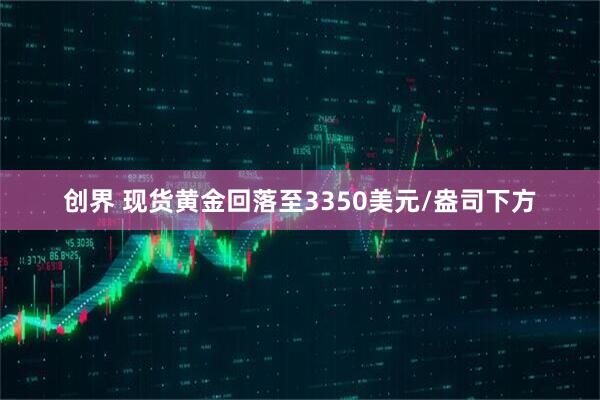 创界 现货黄金回落至3350美元/盎司下方