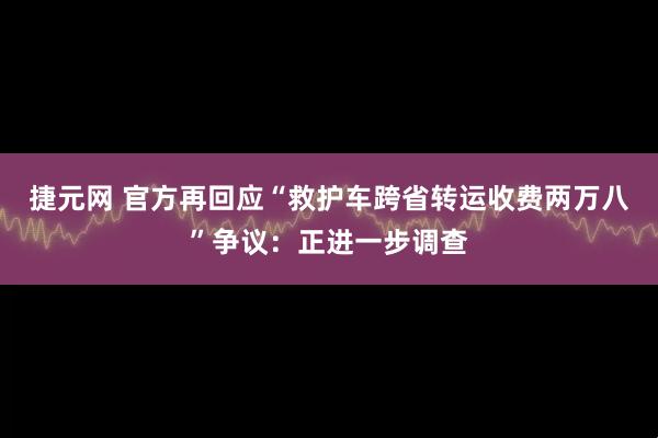 捷元网 官方再回应“救护车跨省转运收费两万八”争议：正进一步调查