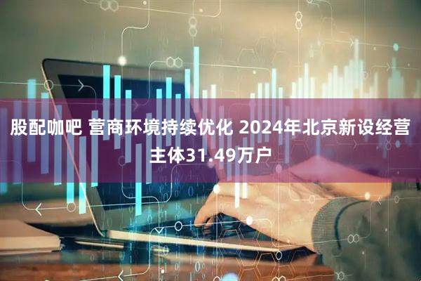 股配咖吧 营商环境持续优化 2024年北京新设经营主体31.49万户