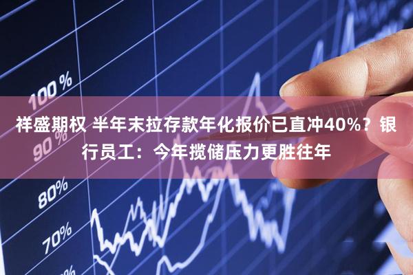 祥盛期权 半年末拉存款年化报价已直冲40%？银行员工：今年揽储压力更胜往年