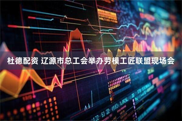 杜德配资 辽源市总工会举办劳模工匠联盟现场会