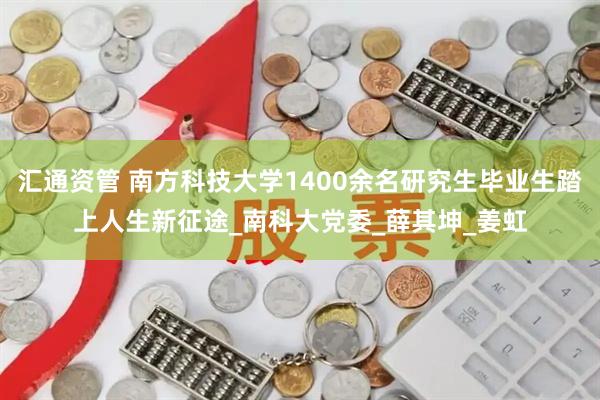 汇通资管 南方科技大学1400余名研究生毕业生踏上人生新征途_南科大党委_薛其坤_姜虹