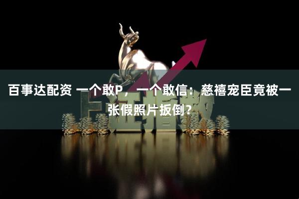 百事达配资 一个敢P，一个敢信：慈禧宠臣竟被一张假照片扳倒？