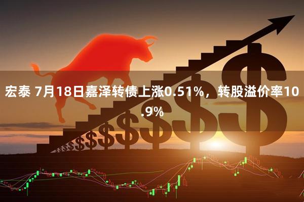 宏泰 7月18日嘉泽转债上涨0.51%，转股溢价率10.9%