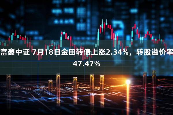 富鑫中证 7月18日金田转债上涨2.34%，转股溢价率47.47%