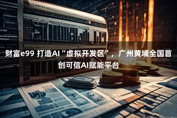 财富e99 打造AI“虚拟开发区”，广州黄埔全国首创可信AI赋能平台