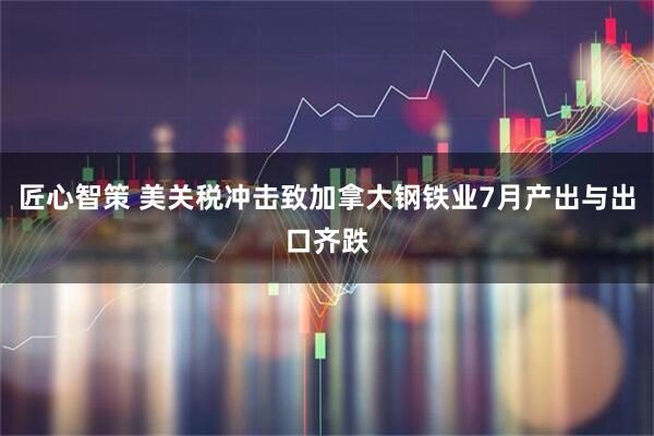 匠心智策 美关税冲击致加拿大钢铁业7月产出与出口齐跌