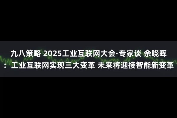九八策略 2025工业互联网大会·专家谈 余晓晖:工业互联网实现三大变革 未来将迎接智能新变革