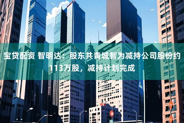 宝贷配资 智明达：股东共青城智为减持公司股份约113万股，减持计划完成