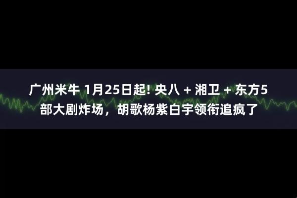 广州米牛 1月25日起! 央八 + 湘卫 + 东方5部大剧炸场,胡歌杨紫白宇领衔追疯了
