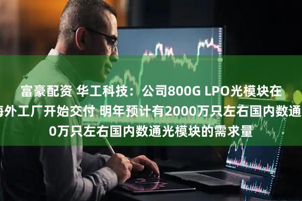 富豪配资 华工科技:公司800G LPO光模块在10月份已经在海外工厂开始交付 明年预计有2000万只左右国内数通光模块的需求量